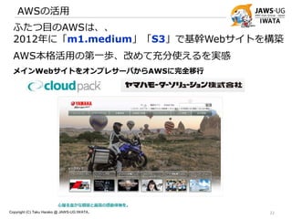 AWSの活用
Copyright (C) Taku Harako @ JAWS-UG IWATA.. 22
ふたつ目のAWSは、、
2012年に「m1.medium」「S3」で基幹Webサイトを構築
AWS本格活用の第一歩、改めて充分使えるを実感
メインWebサイトをオンプレサーバからAWSに完全移行
 