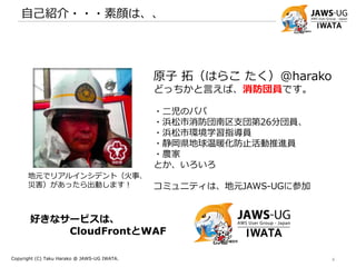 自己紹介・・・素顔は、、
Copyright (C) Taku Harako @ JAWS-UG IWATA. 4
原子 拓（はらこ たく）@harako
どっちかと言えば、
消防団員です。
JAWS-UG 磐田 コアメンバー
コミュニティ立ち上げと運営支援をやっています。
kintone Café 浜松 コアメンバー
コミュニティ立ち上げと運営支援をやっています。
地元でリアルインシデント（火事、
災害）があったら出動します！
好きなサービスは、
CloudFrontとWAF
 