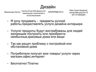 Дизайн
• Я хочу продавать - предметы ручной
работы,предаставлять услуги дизайна интерьера
• Услуги/ продукты будут востребованы для людей
желающие построить или приобрести
необычные,красивые дома или вещи
• Так как решит проблему с постройкой или
обстановкой дома
• Потребители получат мои товары/ услуги через
магазин,офис,интернет
• Бесплатно/ Платно
Жакиянова Нелли
Группа-Хтнв-302,факультет
химических технологий и
естествознания
nelly2606@mail.ru
https://www.facebook.
com/profile.php?id=10
0011414649285
 