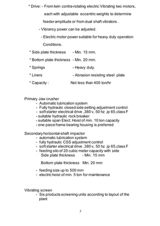 2
* Drive: - From twin contra-rotating electric Vibrating two motors,
each with adjustable eccentric weights to determine
feederamplitude or from dual shaft vibrators .
- Vibrancy power can be adjusted.
- Electric motor power suitable for heavy duty operation
Conditions.
* Side plate thickness - Min. 15 mm.
* Bottom plate thickness - Min. 20 mm.
* Springs - Heavy duty.
* Liners - Abrasion resisting steel plate
* Capacity : Not less than 400 ton/hr
Primary Jaw crusher
- Automatic lubrication system
- Fully hydraulic closed side setting adjustment control
- softstarter electrical drive ,380 v, 50 hz ,ip 65,class F
- suitable hydraulic rock breaker
- suitable span Elect. Hoist of min. 10 ton capacity
- one piece frame bearing housing is preferred
Secondaryhorizontal-shaft impactor
- automatic lubrication system
- fully hydraulic CSS adjustment control
- softstarter electrical drive ,380 v, 50 hz ,ip 65,class F
- feeding silo of 20 cubic meter capacity with side
Side plate thickness - Min. 15 mm
Bottom plate thickness Min. 20 mm
- feeding size up to 500 mm
- electric hoist of min. 5 ton for maintenance
Vibrating screen
- Six products screening units according to layout of the
plant
 
