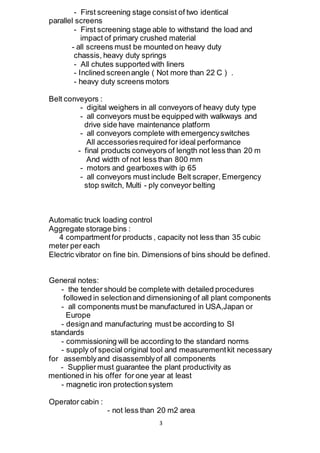 3
- First screening stage consist of two identical
parallel screens
- First screening stage able to withstand the load and
impact of primary crushed material
- all screens must be mounted on heavy duty
chassis, heavy duty springs
- All chutes supported with liners
- Inclined screenangle ( Not more than 22 C ) .
- heavy duty screens motors
Belt conveyors :
- digital weighers in all conveyors of heavy duty type
- all conveyors must be equipped with walkways and
drive side have maintenance platform
- all conveyors complete with emergencyswitches
All accessoriesrequired for ideal performance
- final products conveyors of length not less than 20 m
And width of not less than 800 mm
- motors and gearboxes with ip 65
- all conveyors must include Belt scraper, Emergency
stop switch, Multi - ply conveyor belting
Automatic truck loading control
Aggregate storage bins :
4 compartmentfor products , capacity not less than 35 cubic
meter per each
Electric vibrator on fine bin. Dimensions of bins should be defined.
General notes:
- the tender should be complete with detailed procedures
followed in selectionand dimensioning of all plant components
- all components must be manufactured in USA,Japan or
Europe
- designand manufacturing must be according to SI
standards
- commissioning will be according to the standard norms
- supply of special original tool and measurementkit necessary
for assemblyand disassemblyof all components
- Suppliermust guarantee the plant productivity as
mentioned in his offer for one year at least
- magnetic iron protectionsystem
Operator cabin :
- not less than 20 m2 area
 