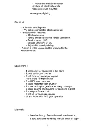 4
- Tropical and dust air-condition
- include all electrical panels
- receptacles wall mounted .
- emergency lighting
Electrical :
- automatic cotrol system
- PVC cables in insulated steel cable duct
- electric motor features :
- Continuous use,
- Totally enclosed external forced ventilation,
- Service factor: 1.00,
- Voltage variation: ±10%
- Adjustable base by sliding.
- A siren is fi tted to give audible warning for the
operation start
Spare Parts :
- 4 screenset for each deck in the plant
- 2 jaws set for jaw crusher
- 2 belt for every conveyor in plant
- 4 set liners for HSI crusher
- 3 set HSI rotor hammers
- 1 spare motor for each crusher
- 1 spare motor plus gearbox for every conveyor
- 2 spare bearing and housing for each one in plant
- 2 spring set for each kit
- 5 bolt kit for each size in plant
- oil and lubrication for 2 year operation
Manuals:
- three hard copy of operation and maintenance ,
Spare parts and workshop manual plus softcopy
 
