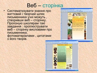 Веб – сторінка
• Систематизувати знання про
життєвий і творчий шлях
письменника учні можуть ,
створивши веб – сторінку.
Пропоную школярам такі
завдання : проілюструвати
веб – сторінку висловами про
письменника,
фотоматеріалами , цитатами
з його творів.
 