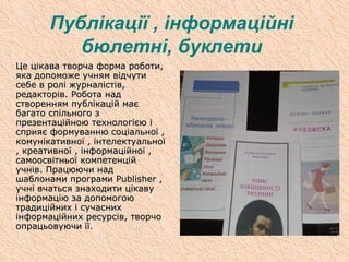 Публікації , інформаційні
бюлетні, буклети
Це цікава творча форма роботи,Це цікава творча форма роботи,
яка допоможе учням відчутияка допоможе учням відчути
себе в ролі журналістів,себе в ролі журналістів,
редакторів. Робота надредакторів. Робота над
створенням публікацій маєстворенням публікацій має
багато спільного збагато спільного з
презентаційною технологією іпрезентаційною технологією і
сприяє формуванню соціальної ,сприяє формуванню соціальної ,
комунікативної , інтелектуальноїкомунікативної , інтелектуальної
, креативної , інформаційної ,, креативної , інформаційної ,
самоосвітньої компетенційсамоосвітньої компетенцій
учнів. Працюючи надучнів. Працюючи над
шаблонами програмишаблонами програми PublisherPublisher ,,
учні вчаться знаходити цікавуучні вчаться знаходити цікаву
інформацію за допомогоюінформацію за допомогою
традиційних і сучаснихтрадиційних і сучасних
інформаційних ресурсів, творчоінформаційних ресурсів, творчо
опрацьовуючи її.опрацьовуючи її.
 