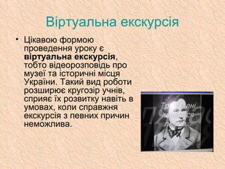 Віртуальна екскурсія
• Цікавою формою
проведення уроку є
віртуальна екскурсія,
тобто відеорозповідь про
музеї та історичні місця
України. Такий вид роботи
розширює кругозір учнів,
сприяє їх розвитку навіть в
умовах, коли справжня
екскурсія з певних причин
неможлива.
 