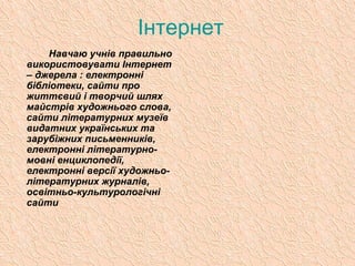 Інтернет
Навчаю учнів правильно
використовувати Інтернет
– джерела : електронні
бібліотеки, сайти про
життєвий і творчий шлях
майстрів художнього слова,
сайти літературних музеїв
видатних українських та
зарубіжних письменників,
електронні літературно-
мовні енциклопедії,
електронні версії художньо-
літературних журналів,
освітньо-культурологічні
сайти
 
