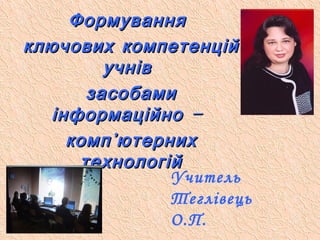 Учитель
Теглівець
О.П.
ФормуванняФормування
ключових компетенційключових компетенцій
учнівучнів
засобамизасобами
–інформаційно –інформаційно
компкомп’’ютернихютерних
технологійтехнологій
 