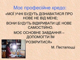 Моє професійне кредо:
«МОЇ УЧНІ БУДУТЬ ДІЗНАВАТИСЯ ПРО
НОВЕ НЕ ВІД МЕНЕ;
ВОНИ БУДУТЬ ВІДКРИВАТИ ЦЕ НОВЕ
САМОСТІЙНО.
МОЄ ОСНОВНЕ ЗАВДАННЯ –
ДОПОМОГТИ ЇМ
РОЗКРИТИСЯ»
М. Песталоцці
 