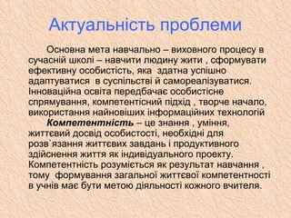 Основна мета навчально – виховного процесу в
сучасній школі – навчити людину жити , сформувати
ефективну особистість, яка здатна успішно
адаптуватися в суспільстві й самореалізуватися.
Інноваційна освіта передбачає особистісне
спрямування, компетентісний підхід , творче начало,
використання найновіших інформаційних технологій
Компетентність – це знання , уміння,
життєвий досвід особистості, необхідні для
розв`язання життєвих завдань і продуктивного
здійснення життя як індивідуального проекту.
Компетентність розуміється як результат навчання ,
тому формування загальної життєвої компетентності
в учнів має бути метою діяльності кожного вчителя.
Актуальність проблеми
 