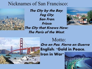 The City by the Bay;
Fog City;
San Fran;
Frisco;
The City that Knows How;
The Paris of the West.
Motto:
Oro en Paz, Fierro en Guerra
English: "Gold in Peace,
Iron in War"
Nicknames of San Francisco: