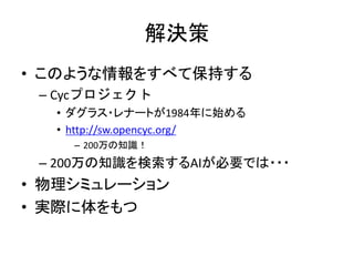 解決策
• このような情報をすべて保持する
– Cycプロジェクト
• ダグラス・レナートが1984年に始める
• http://sw.opencyc.org/
– 200万の知識！
– 200万の知識を検索するAIが必要では・・・
• 物理シミュレーション
• 実際に体をもつ
 