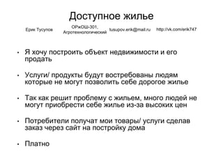 Доступное жилье
• Я хочу построить объект недвижимости и его
продать
• Услуги/ продукты будут востребованы людям
которые не могут позволить себе дорогое жилье
• Так как решит проблему с жильем, много людей не
могут приобрести себе жилье из-за высоких цен
• Потребители получат мои товары/ услуги сделав
заказ через сайт на постройку дома
• Платно
Ерик Тусупов
ОРжОШ-301,
Агротехнологический
tusupov.erik@mail.ru http://vk.com/erik747
 