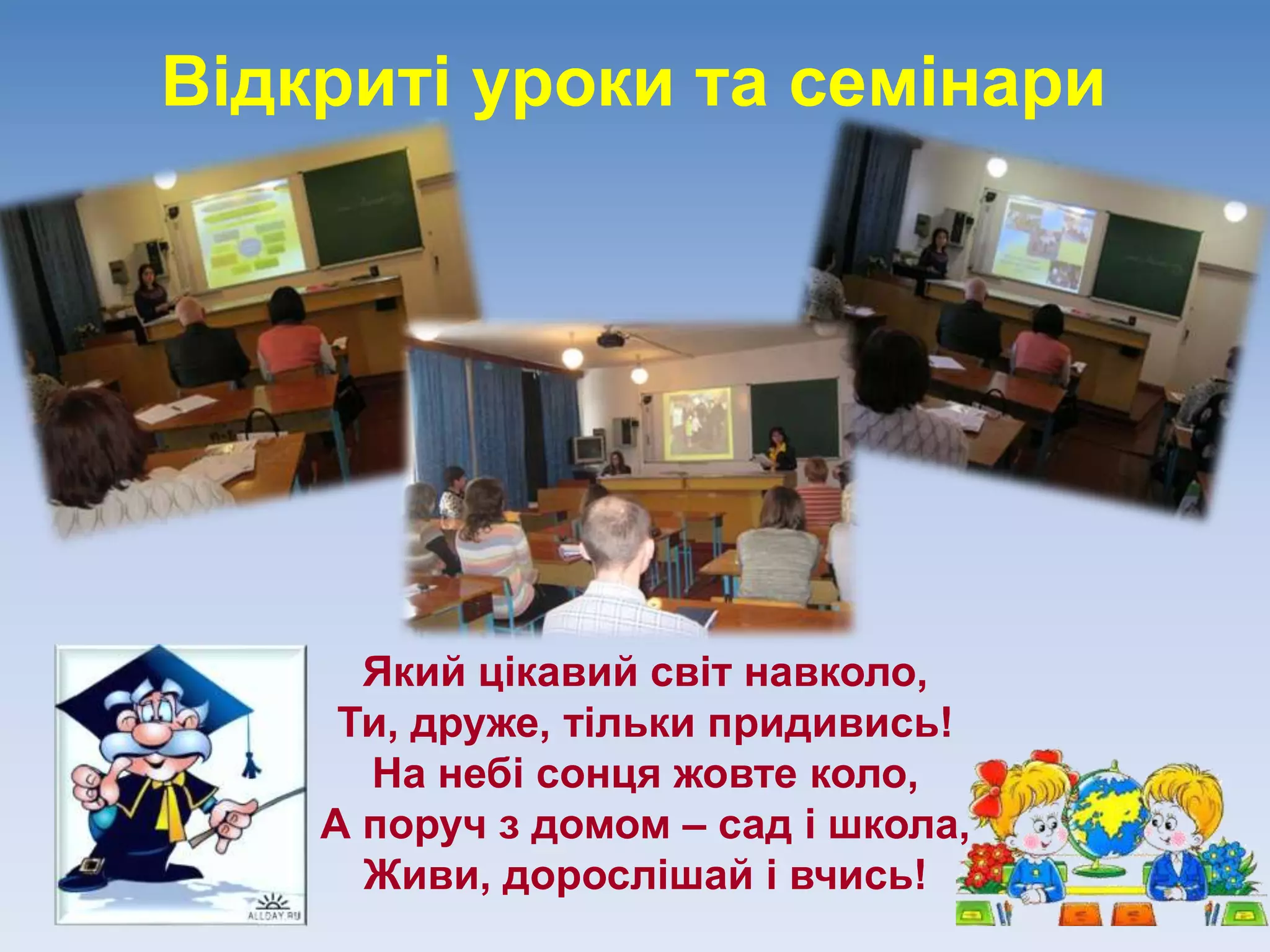 Відкриті уроки та семінари
Який цікавий світ навколо,
Ти, друже, тільки придивись!
На небі сонця жовте коло,
А поруч з домом – сад і школа,
Живи, дорослішай і вчись!
 