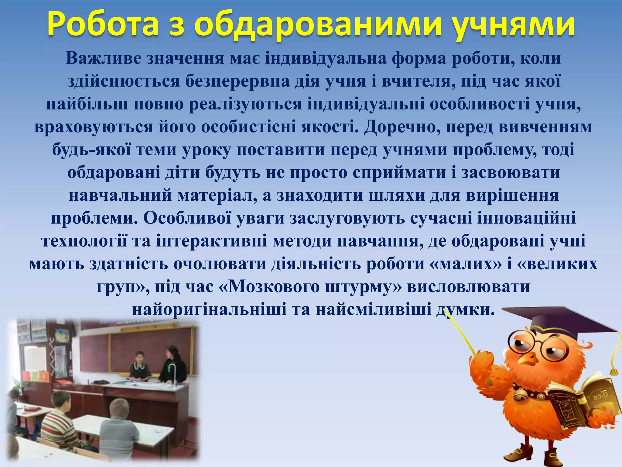 Робота з обдарованими учнями
Важливе значення має індивідуальна форма роботи, коли
здійснюється безперервна дія учня і вчителя, під час якої
найбільш повно реалізуються індивідуальні особливості учня,
враховуються його особистісні якості. Доречно, перед вивченням
будь-якої теми уроку поставити перед учнями проблему, тоді
обдаровані діти будуть не просто сприймати і засвоювати
навчальний матеріал, а знаходити шляхи для вирішення
проблеми. Особливої уваги заслуговують сучасні інноваційні
технології та інтерактивні методи навчання, де обдаровані учні
мають здатність очолювати діяльність роботи «малих» і «великих
груп», під час «Мозкового штурму» висловлювати
найоригінальніші та найсміливіші думки.
 