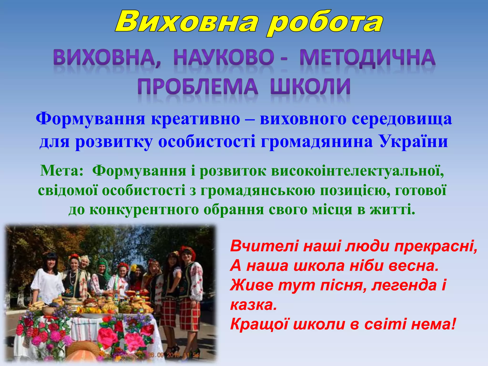 Формування креативно – виховного середовища
для розвитку особистості громадянина України
Мета: Формування і розвиток високоінтелектуальної,
свідомої особистості з громадянською позицією, готової
до конкурентного обрання свого місця в житті.
Вчителі наші люди прекрасні,
А наша школа ніби весна.
Живе тут пісня, легенда і
казка.
Кращої школи в світі нема!
 