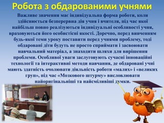 Робота з обдарованими учнями
Важливе значення має індивідуальна форма роботи, коли
здійснюється безперервна дія учня і вчителя, під час якої
найбільш повно реалізуються індивідуальні особливості учня,
враховуються його особистісні якості. Доречно, перед вивченням
будь-якої теми уроку поставити перед учнями проблему, тоді
обдаровані діти будуть не просто сприймати і засвоювати
навчальний матеріал, а знаходити шляхи для вирішення
проблеми. Особливої уваги заслуговують сучасні інноваційні
технології та інтерактивні методи навчання, де обдаровані учні
мають здатність очолювати діяльність роботи «малих» і «великих
груп», під час «Мозкового штурму» висловлювати
найоригінальніші та найсміливіші думки.
 