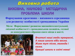 Формування креативно – виховного середовища
для розвитку особистості громадянина України
Мета: Формування і розвиток високоінтелектуальної,
свідомої особистості з громадянською позицією, готової
до конкурентного обрання свого місця в житті.
Вчителі наші люди прекрасні,
А наша школа ніби весна.
Живе тут пісня, легенда і
казка.
Кращої школи в світі нема!
 