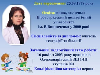 Дата народження: 25.09.1978 року
Освіта: вища, закінчила
Кіровоградський педагогічний
університет
ім. В.Винниченка у 2000 році
Спеціальність за дипломом: вчитель
географії та біології
Загальний педагогічний стаж роботи:
16 років з 2003 року працюю в
Олександрівській ЗШ І-ІІІ
ступенів №1
Кваліфікаційна категорія: перша
 