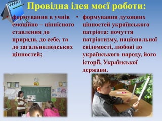 Провідна ідея моєї роботи:
• формування в учнів
емоційно – ціннісного
ставлення до
природи, до себе, та
до загальнолюдських
цінностей;
• формування духовних
цінностей українського
патріота: почуття
патріотизму, національної
свідомості, любові до
українського народу, його
історії, Української
держави.
 
