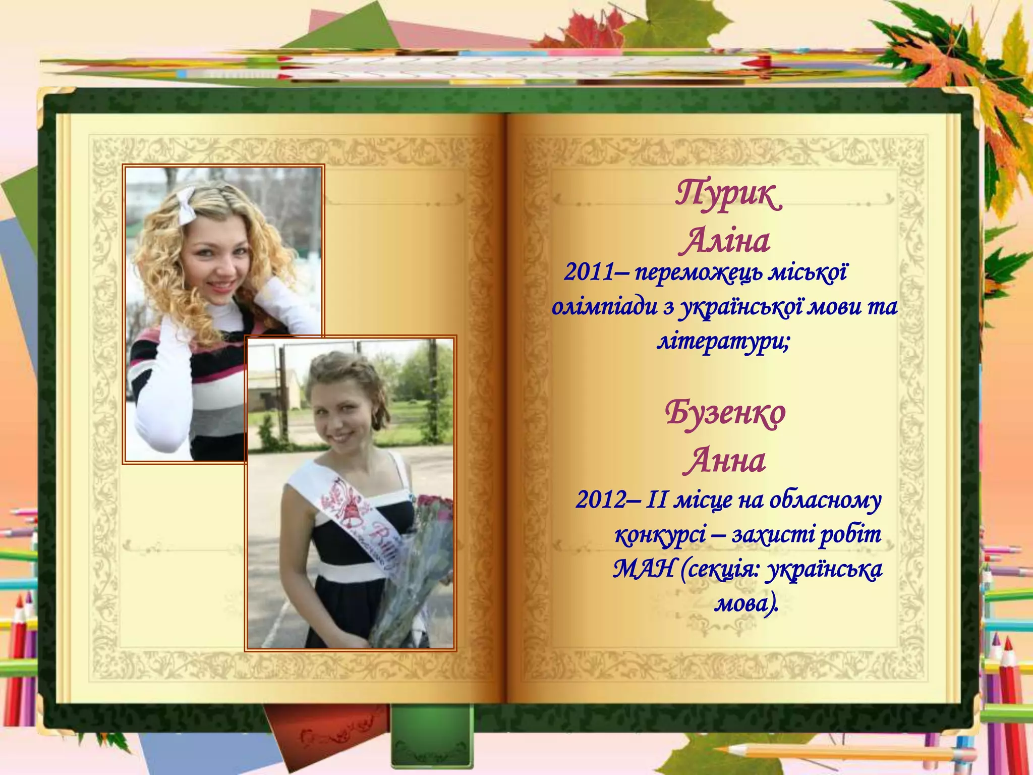 Пурик
Аліна
2011– переможець міської
олімпіади з української мови та
літератури;
Бузенко
Анна
2012– ІІ місце на обласному
конкурсі – захисті робіт
МАН (секція: українська
мова).
 