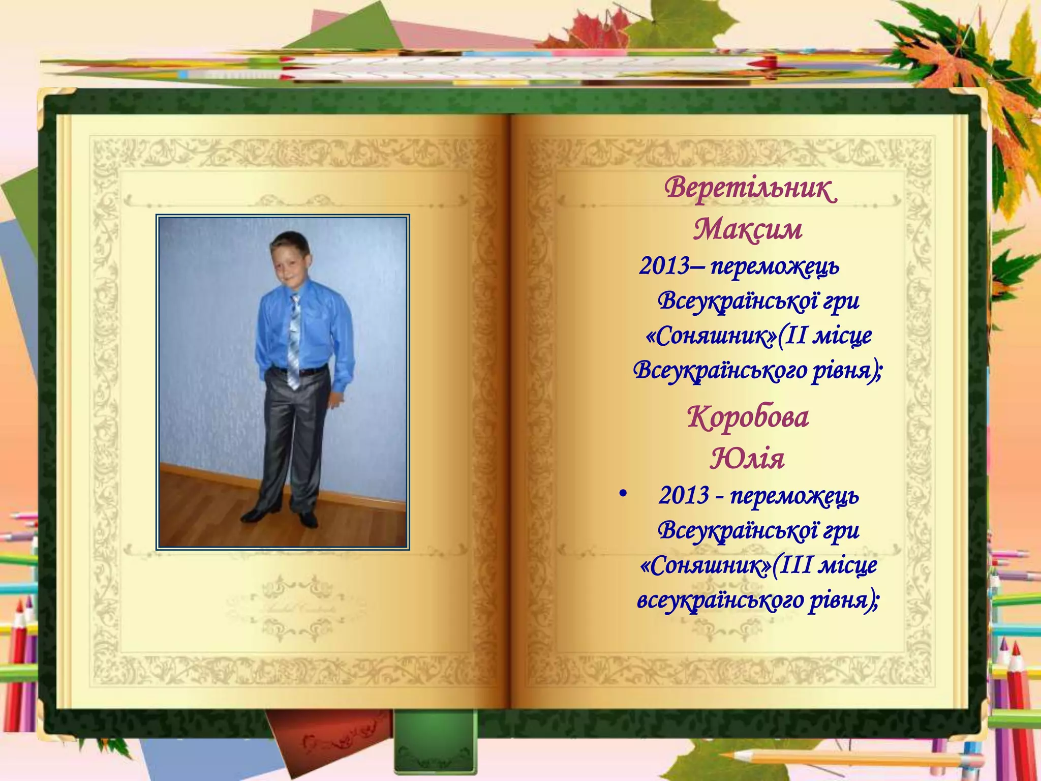 Веретільник
Максим
2013– переможець
Всеукраїнської гри
«Соняшник»(ІІ місце
Всеукраїнського рівня);
Коробова
Юлія
• 2013 - переможець
Всеукраїнської гри
«Соняшник»(ІІІ місце
всеукраїнського рівня);
 