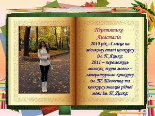 Перетятько
Анастасія
2010 рік –І місце на
міському етапі конкурсу
ім. П. Яцика;
2011 – переможець
міських турів мовно –
літературного конкурсу
ім. Т. Шевченка та
конкурсу знавців рідної
мови ім. П. Яцика;
 