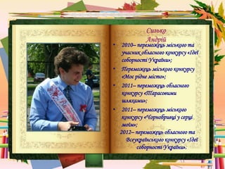 Сизько
Андрій
• 2010– переможець міського та
учасник обласного конкурсу «Ідеї
соборності України»;
• Переможець міського конкурсу
«Моє рідне місто»;
• 2011– переможець обласного
конкурсу «Тарасовими
шляхами»;
• 2011– переможець міського
конкурсу «Чорнобривці у серці
моїм»;
2012– переможець обласного та
Всеукраїнського конкурсу «Ідеї
соборності України».
 