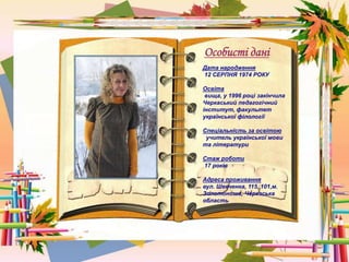 Особисті дані
Дата народження
12 СЕРПНЯ 1974 РОКУ
Освіта
вища, у 1996 році закінчила
Черкаський педагогічний
інститут, факультет
української філології
Спеціальність за освітою
учитель української мови
та літератури
Стаж роботи
17 років
Адреса проживання
вул. Шевченка, 115, 101,м.
Золотоноша, Черкаська
область
 