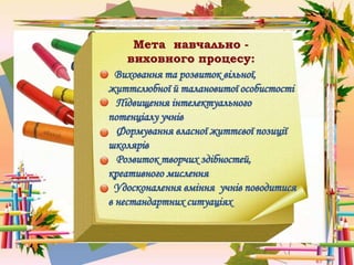 Мета навчально -
виховного процесу:
Виховання та розвиток вільної,
життєлюбної й талановитої особистості
Підвищення інтелектуального
потенціалу учнів
Формування власної життєвої позиції
школярів
Розвиток творчих здібностей,
креативного мислення
Удосконалення вміння учнів поводитися
в нестандартних ситуаціях
 