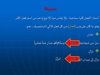 ‫ملحوظة‬
‫األمر‬ ‫فعل‬ ‫اسم‬‫من‬‫واحد‬ ‫نوع‬‫إال‬ ‫منها‬ ‫يقاس‬ ‫وال‬ ، ‫سماعية‬ ‫كلها‬ ‫الفعل‬ ‫أسماء‬.
‫ن‬‫ز‬‫و‬ ‫على‬ ‫كان‬ ‫ما‬ ‫وهو‬(ِ‫عال‬
َ
‫ف‬)‫نحو‬ ،‫متصرف‬‫تام‬ ‫ثالثي‬ ‫فعل‬‫كل‬ ‫من‬:
ِ‫ذار‬ َ‫ح‬
ً
‫با‬‫ر‬‫حا‬ ُ‫م‬ ُ‫منه‬ ِ‫حذار‬ ‫ثم‬ ِ‫وحذار‬
ً
‫ا‬ ِ‫سامل‬ ُ‫م‬ ُ‫ه‬ْ‫ر‬
ُ‫ز‬‫و‬ ِ‫شجاعته‬ ‫عن‬ ْ‫سل‬
ِ‫ال‬‫ز‬
َ
‫ن‬
ِ‫الجهاد‬‫ميدان‬ ‫إلى‬ ِ‫ال‬‫ز‬‫ن‬
‫أصلها‬
ْ‫احذر‬
‫أصلها‬ْ‫ل‬‫انز‬
 