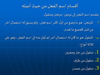 ‫نوعين‬ ‫إلى‬‫الفعل‬ ‫اسم‬ ‫ينقسم‬:‫ل‬‫ومنقو‬ ‫مرتجل‬.
‫املرتجل‬ ‫أ‬-:‫آخ‬ ‫استعمال‬‫له‬ ‫يسبق‬‫ولم‬ ،‫فعل‬ ‫اسم‬‫األمر‬‫ل‬‫أو‬‫من‬‫وضع‬ ‫ما‬ ‫هو‬‫ر‬
‫تقدم‬ ‫ما‬ ‫كجميع‬ ‫قبل‬‫من‬.
‫ل‬‫املنقو‬ ‫ب‬-:‫و‬ ،‫الفعل‬‫اسم‬ ‫إلى‬‫منه‬ َ‫ل‬ِ‫ق‬
ُ
‫ن‬ ‫ثم‬‫آخر‬ ‫استعمال‬‫له‬ ‫كان‬ ‫ما‬ ‫هو‬‫على‬‫هو‬
‫أنواع‬ ‫ثالثة‬:
.1‫ر‬‫و‬‫ومجر‬ ‫جار‬ ‫من‬ ‫ل‬‫منقو‬
.2‫ظرف‬‫من‬ ‫ل‬‫منقو‬
.3‫مصدر‬‫من‬ ‫ل‬‫منقو‬
‫أصله‬‫حيث‬ ‫من‬‫الفعل‬ ‫اسم‬ ‫أقسام‬
 