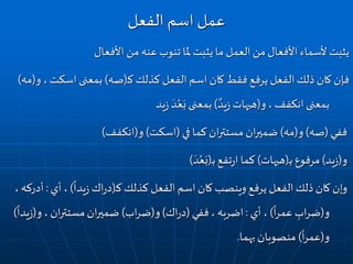 ‫ملا‬ ‫يثبت‬ ‫ما‬ ‫العمل‬‫من‬ ‫األفعال‬ ‫ألسماء‬ ‫يثبت‬‫تنوب‬‫األفعال‬ ‫من‬‫عنه‬
‫كذلك‬ ‫الفعل‬ ‫اسم‬ ‫كان‬ ‫فقط‬ ‫يرفع‬ ‫الفعل‬‫ذلك‬ ‫كان‬ ‫فإن‬‫ـ‬‫ك‬(‫صه‬)، ‫اسكت‬ ‫بمعنى‬‫و‬(‫مه‬)
‫بمعنى‬‫انكفف‬،‫و‬(‫يد‬‫ز‬ ‫هيهات‬)‫يد‬‫ز‬
َ‫د‬ُ‫ع‬َ‫ب‬ ‫بمعنى‬
‫ففي‬(‫صه‬)‫و‬(‫مه‬)‫في‬ ‫كما‬‫ان‬‫ر‬‫مستت‬ ‫ان‬‫ر‬‫ضمي‬(‫اسكت‬)‫و‬(‫انكفف‬)
‫و‬(‫يد‬‫ز‬)‫مرفوع‬‫ـ‬‫ب‬(‫هيهات‬)‫تفع‬‫ر‬‫ا‬ ‫كما‬‫ـ‬‫ب‬(َ‫د‬ُ‫ع‬َ‫ب‬)
‫كذلك‬ ‫الفعل‬‫اسم‬ ‫كان‬ ‫وينصب‬ ‫يرفع‬ ‫الفعل‬‫ذلك‬ ‫كان‬ ‫وإن‬‫ـ‬‫ك‬(‫اك‬‫ر‬‫د‬
ً
‫يدا‬‫ز‬)‫أي‬ ،:‫أد‬،‫ركه‬
‫و‬(ِ‫اب‬‫ر‬‫ض‬
ً
‫ا‬‫ر‬‫عم‬)‫أي‬ ،:‫ففي‬، ‫اضربه‬(‫اك‬‫ر‬‫د‬)‫و‬(‫اب‬‫ر‬‫ض‬)، ‫ان‬‫ر‬‫مستت‬‫ان‬‫ر‬‫ضمي‬‫و‬(
ً
‫يدا‬‫ز‬)
‫و‬(
ً
‫ا‬‫ر‬‫عم‬)‫بهما‬ ‫منصوبان‬.
‫الفعل‬ ‫اسم‬ ‫عمل‬
 
