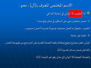 ‫الداعي‬‫إجابة‬ ‫في‬ ‫أتوانى‬ ‫ال‬ َ‫الطبيب‬ ‫أنا‬
‫أنا‬:‫مبتدأ‬ ‫فع‬‫ر‬ ‫محل‬‫في‬ ‫ن‬‫السكو‬ ‫على‬‫مبني‬ ‫منفصل‬ ‫ضمير‬.
‫الطبيب‬:‫محذوف‬ ‫لفعل‬ ‫به‬ ‫ل‬‫مفعو‬(
ً
‫وجوبا‬)‫تقديره‬(‫أخص‬)‫منصوب‬...
‫ال‬:‫عاملة‬ ‫غير‬ ‫نافية‬.
‫أتوانى‬:‫الت‬ ‫ها‬‫ر‬‫ظهو‬ ‫من‬ ‫منع‬ ‫آخره‬ ‫على‬ ‫ة‬‫ر‬‫املقد‬ ‫الضمة‬ ‫فعه‬‫ر‬ ‫وعالمة‬ ‫مرفوع‬ ‫مضارع‬ ‫فعل‬‫عذر‬.
‫تقديره‬ ‫مستتر‬ ‫ضمير‬ ‫والفاعل‬(‫أنا‬. )
‫الفعلية‬ ‫والجملة‬(‫أتوانى‬ ‫ال‬)‫للمبتدأ‬ ‫خبر‬ ‫فع‬‫ر‬ ‫محل‬‫في‬(‫أنا‬. )
‫املعرف‬ ‫املختص‬ ‫االسم‬‫ـ‬‫ب‬(‫أل‬)‫نحو‬ ،:
 
