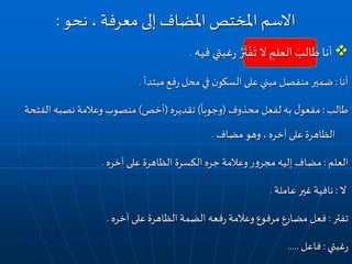 ‫فيه‬ ‫غبتي‬‫ر‬ ُ‫ر‬
َ
‫ت‬ ْ‫ف‬
َ
‫ت‬ ‫ال‬ ِ‫العلم‬ َ‫طالب‬ ‫أنا‬.
‫أنا‬:‫مبتدأ‬ ‫فع‬‫ر‬ ‫محل‬‫في‬ ‫ن‬‫السكو‬ ‫على‬‫مبني‬ ‫منفصل‬ ‫ضمير‬.
‫طالب‬:‫محذوف‬ ‫لفعل‬ ‫به‬ ‫ل‬‫مفعو‬(
ً
‫وجوبا‬)‫تقديره‬(‫أخص‬)‫الف‬ ‫نصبه‬ ‫وعالمة‬ ‫منصوب‬‫تحة‬
‫مضاف‬ ‫وهو‬ ، ‫آخره‬ ‫على‬ ‫الظاهرة‬.
‫العلم‬:‫آخره‬ ‫على‬ ‫الظاهرة‬ ‫الكسرة‬ ‫جره‬ ‫وعالمة‬ ‫ر‬‫و‬‫مجر‬ ‫إليه‬ ‫مضاف‬.
‫ال‬:‫عاملة‬ ‫غير‬ ‫نافية‬.
‫تفتر‬:‫آخره‬ ‫على‬ ‫الظاهرة‬ ‫الضمة‬ ‫فعه‬‫ر‬ ‫وعالمة‬‫مرفوع‬ ‫مضارع‬ ‫فعل‬.
‫غبتي‬‫ر‬:‫فاعل‬.....
‫نحو‬ ، ‫معرفة‬‫إلى‬ ‫املضاف‬ ‫املختص‬ ‫االسم‬:
 
