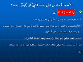 ‫ديني‬ ُ‫فداء‬ ُ‫الجندي‬ ‫ها‬ُ‫أي‬ ‫أنا‬.
‫أنا‬:‫مبتدأ‬ ‫فع‬‫ر‬ ‫محل‬‫في‬ ‫ن‬‫السكو‬ ‫على‬‫مبني‬ ‫منفصل‬ ‫ضمير‬.
‫أيها‬:‫أي‬:‫محذوف‬ ‫لفعل‬ ‫به‬ ‫ل‬‫مفعو‬(
ً
‫وجوبا‬)‫تقديره‬(‫أخص‬)‫محل‬ ‫في‬ ‫الضم‬ ‫على‬ ‫مبني‬، ‫نصب‬
‫والهاء‬:‫ن‬‫السكو‬ ‫على‬ ‫مبني‬ ‫للتنبيه‬ ‫حرف‬.
‫الجندي‬:‫الظاهرة‬ ‫الضمة‬ ‫فعه‬‫ر‬ ‫وعالمة‬ ّ‫أي‬ ‫لفظ‬ ‫يتبع‬ ‫مرفوع‬ ‫نعت‬...
‫فداء‬:‫للمبتدأ‬‫خبر‬(‫أنا‬)‫وعالمة‬ ‫مرفوع‬‫مضاف‬ ‫وهو‬، ‫آخره‬ ‫على‬ ‫الظاهرة‬ ‫الضمة‬ ‫فعه‬‫ر‬.
‫ديني‬....:
‫لفظ‬ ‫على‬ ‫املختص‬ ‫االسم‬(ّ‫أي‬)‫أو‬(‫ة‬ّ‫أي‬)‫نحو‬،:
 