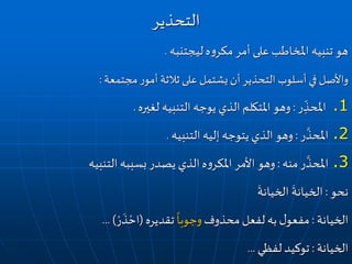 ‫ليجتنبه‬‫ه‬‫و‬‫مكر‬ ‫أمر‬ ‫على‬‫املخاطب‬ ‫تنبيه‬ ‫هو‬.
‫مجتمعة‬‫ر‬‫أمو‬‫ثالثة‬ ‫على‬ ‫يشتمل‬‫أن‬‫التحذير‬ ‫أسلوب‬‫في‬ ‫واألصل‬:
.1‫ر‬ ِ
ّ
‫املحذ‬:‫لغيره‬ ‫التنبيه‬‫يوجه‬ ‫الذي‬ ‫املتكلم‬‫وهو‬.
.2‫ر‬
َّ
‫املحذ‬:‫التنبيه‬ ‫إليه‬ ‫يتوجه‬ ‫الذي‬ ‫وهو‬.
.3‫منه‬‫ر‬
َّ
‫املحذ‬:‫التنبيه‬ ‫بسببه‬ ‫يصدر‬ ‫الذي‬‫ه‬‫و‬‫املكر‬ ‫األمر‬ ‫وهو‬
‫نحو‬:
َ
‫الخيانة‬
َ
‫الخيانة‬
‫الخيانة‬:‫محذوف‬‫لفعل‬ ‫به‬ ‫ل‬‫مفعو‬
ً
‫وجوبا‬‫تقديره‬(ْ‫ر‬
َ
‫ذ‬ ْ‫اح‬... )
‫الخيانة‬:‫لفظي‬ ‫توكيد‬...
‫التحذير‬
 