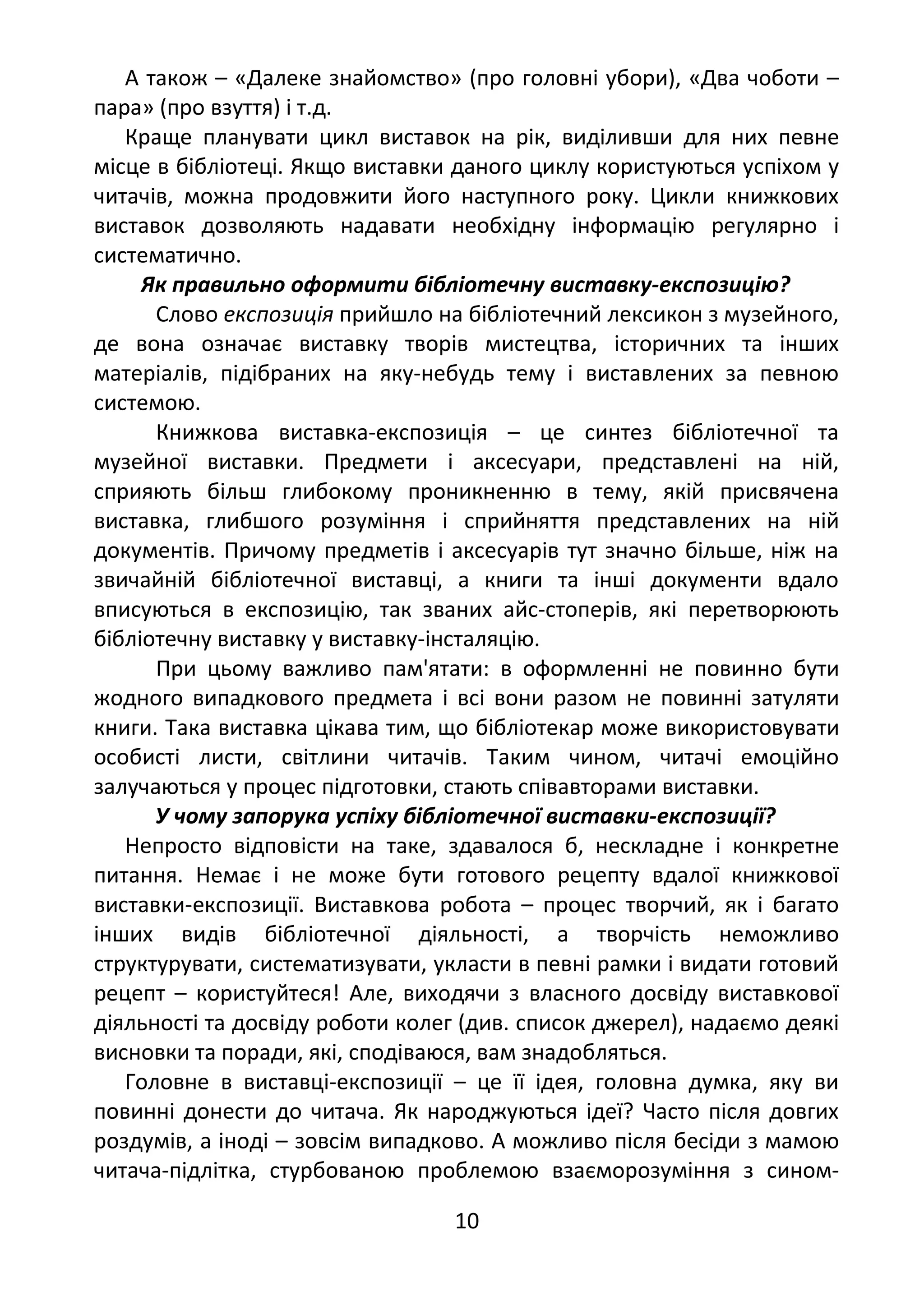 А також – «Далеке знайомство» (про головні убори), «Два чоботи –
пара» (про взуття) і т.д.
Краще планувати цикл виставок на рік, виділивши для них певне
місце в бібліотеці. Якщо виставки даного циклу користуються успіхом у
читачів, можна продовжити його наступного року. Цикли книжкових
виставок дозволяють надавати необхідну інформацію регулярно і
систематично.
Як правильно оформити бібліотечну виставку-експозицію?
Слово експозиція прийшло на бібліотечний лексикон з музейного,
де вона означає виставку творів мистецтва, історичних та інших
матеріалів, підібраних на яку-небудь тему і виставлених за певною
системою.
Книжкова виставка-експозиція – це синтез бібліотечної та
музейної виставки. Предмети і аксесуари, представлені на ній,
сприяють більш глибокому проникненню в тему, якій присвячена
виставка, глибшого розуміння і сприйняття представлених на ній
документів. Причому предметів і аксесуарів тут значно більше, ніж на
звичайній бібліотечної виставці, а книги та інші документи вдало
вписуються в експозицію, так званих айс-стоперів, які перетворюють
бібліотечну виставку у виставку-інсталяцію.
При цьому важливо пам'ятати: в оформленні не повинно бути
жодного випадкового предмета і всі вони разом не повинні затуляти
книги. Така виставка цікава тим, що бібліотекар може використовувати
особисті листи, світлини читачів. Таким чином, читачі емоційно
залучаються у процес підготовки, стають співавторами виставки.
У чому запорука успіху бібліотечної виставки-експозиції?
Непросто відповісти на таке, здавалося б, нескладне і конкретне
питання. Немає і не може бути готового рецепту вдалої книжкової
виставки-експозиції. Виставкова робота – процес творчий, як і багато
інших видів бібліотечної діяльності, а творчість неможливо
структурувати, систематизувати, укласти в певні рамки і видати готовий
рецепт – користуйтеся! Але, виходячи з власного досвіду виставкової
діяльності та досвіду роботи колег (див. список джерел), надаємо деякі
висновки та поради, які, сподіваюся, вам знадобляться.
Головне в виставці-експозиції – це її ідея, головна думка, яку ви
повинні донести до читача. Як народжуються ідеї? Часто після довгих
роздумів, а іноді – зовсім випадково. А можливо після бесіди з мамою
читача-підлітка, стурбованою проблемою взаєморозуміння з сином-
10
 