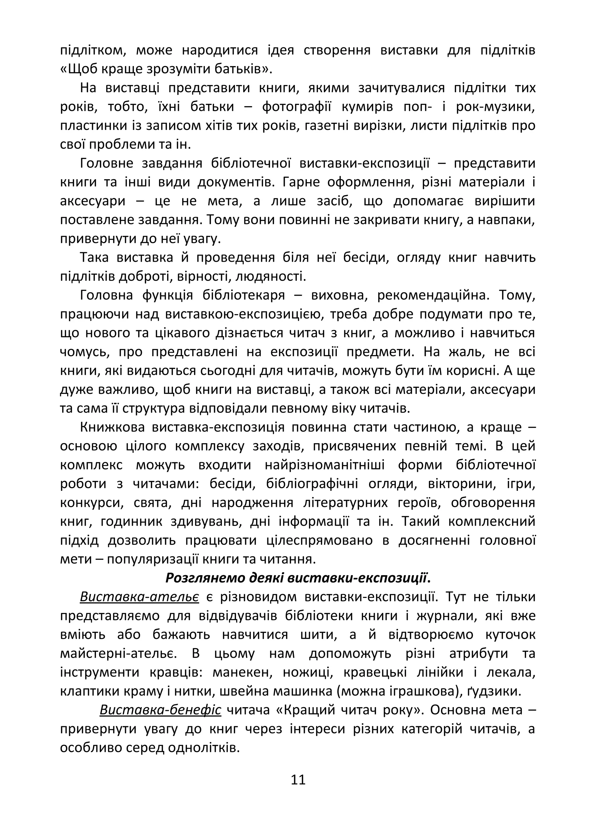 підлітком, може народитися ідея створення виставки для підлітків
«Щоб краще зрозуміти батьків».
На виставці представити книги, якими зачитувалися підлітки тих
років, тобто, їхні батьки – фотографії кумирів поп- і рок-музики,
пластинки із записом хітів тих років, газетні вирізки, листи підлітків про
свої проблеми та ін.
Головне завдання бібліотечної виставки-експозиції – представити
книги та інші види документів. Гарне оформлення, різні матеріали і
аксесуари – це не мета, а лише засіб, що допомагає вирішити
поставлене завдання. Тому вони повинні не закривати книгу, а навпаки,
привернути до неї увагу.
Така виставка й проведення біля неї бесіди, огляду книг навчить
підлітків доброті, вірності, людяності.
Головна функція бібліотекаря – виховна, рекомендаційна. Тому,
працюючи над виставкою-експозицією, треба добре подумати про те,
що нового та цікавого дізнається читач з книг, а можливо і навчиться
чомусь, про представлені на експозиції предмети. На жаль, не всі
книги, які видаються сьогодні для читачів, можуть бути їм корисні. А ще
дуже важливо, щоб книги на виставці, а також всі матеріали, аксесуари
та сама її структура відповідали певному віку читачів.
Книжкова виставка-експозиція повинна стати частиною, а краще –
основою цілого комплексу заходів, присвячених певній темі. В цей
комплекс можуть входити найрізноманітніші форми бібліотечної
роботи з читачами: бесіди, бібліографічні огляди, вікторини, ігри,
конкурси, свята, дні народження літературних героїв, обговорення
книг, годинник здивувань, дні інформації та ін. Такий комплексний
підхід дозволить працювати цілеспрямовано в досягненні головної
мети – популяризації книги та читання.
Розглянемо деякі виставки-експозиції.
Виставка-ательє є різновидом виставки-експозиції. Тут не тільки
представляємо для відвідувачів бібліотеки книги і журнали, які вже
вміють або бажають навчитися шити, а й відтворюємо куточок
майстерні-ательє. В цьому нам допоможуть різні атрибути та
інструменти кравців: манекен, ножиці, кравецькі лінійки і лекала,
клаптики краму і нитки, швейна машинка (можна іграшкова), ґудзики.
Виставка-бенефіс читача «Кращий читач року». Основна мета –
привернути увагу до книг через інтереси різних категорій читачів, а
особливо серед однолітків.
11
 