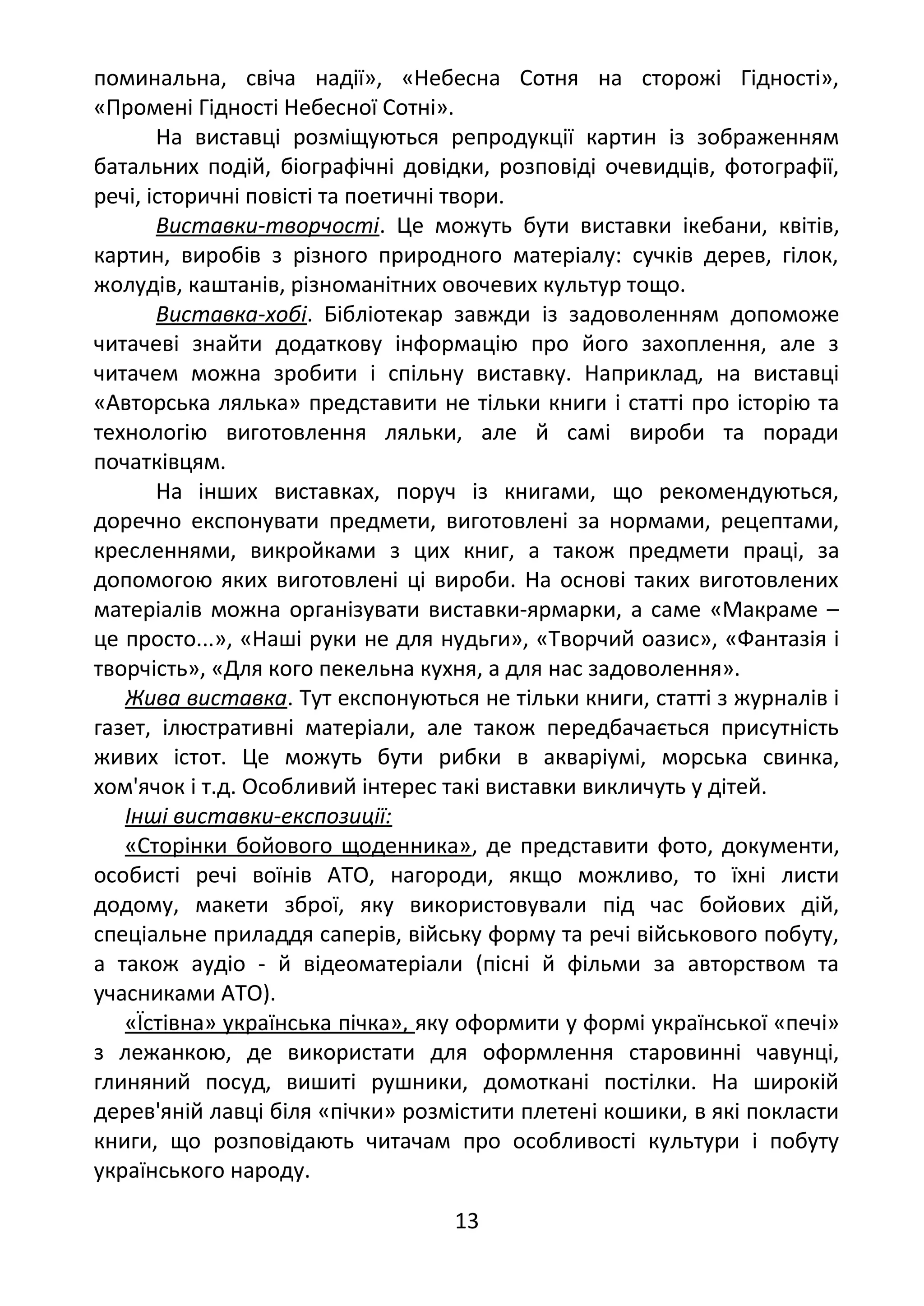поминальна, свіча надії», «Небесна Сотня на сторожі Гідності»,
«Промені Гідності Небесної Сотні».
На виставці розміщуються репродукції картин із зображенням
батальних подій, біографічні довідки, розповіді очевидців, фотографії,
речі, історичні повісті та поетичні твори.
Виставки-творчості. Це можуть бути виставки ікебани, квітів,
картин, виробів з різного природного матеріалу: сучків дерев, гілок,
жолудів, каштанів, різноманітних овочевих культур тощо.
Виставка-хобі. Бібліотекар завжди із задоволенням допоможе
читачеві знайти додаткову інформацію про його захоплення, але з
читачем можна зробити і спільну виставку. Наприклад, на виставці
«Авторська лялька» представити не тільки книги і статті про історію та
технологію виготовлення ляльки, але й самі вироби та поради
початківцям.
На інших виставках, поруч із книгами, що рекомендуються,
доречно експонувати предмети, виготовлені за нормами, рецептами,
кресленнями, викройками з цих книг, а також предмети праці, за
допомогою яких виготовлені ці вироби. На основі таких виготовлених
матеріалів можна організувати виставки-ярмарки, а саме «Макраме –
це просто...», «Наші руки не для нудьги», «Творчий оазис», «Фантазія і
творчість», «Для кого пекельна кухня, а для нас задоволення».
Жива виставка. Тут експонуються не тільки книги, статті з журналів і
газет, ілюстративні матеріали, але також передбачається присутність
живих істот. Це можуть бути рибки в акваріумі, морська свинка,
хом'ячок і т.д. Особливий інтерес такі виставки викличуть у дітей.
Інші виставки-експозиції:
«Сторінки бойового щоденника», де представити фото, документи,
особисті речі воїнів АТО, нагороди, якщо можливо, то їхні листи
додому, макети зброї, яку використовували під час бойових дій,
спеціальне приладдя саперів, війську форму та речі військового побуту,
а також аудіо - й відеоматеріали (пісні й фільми за авторством та
учасниками АТО).
«Їстівна» українська пічка», яку оформити у формі української «печі»
з лежанкою, де використати для оформлення старовинні чавунці,
глиняний посуд, вишиті рушники, домоткані постілки. На широкій
дерев'яній лавці біля «пічки» розмістити плетені кошики, в які покласти
книги, що розповідають читачам про особливості культури і побуту
українського народу.
13
 