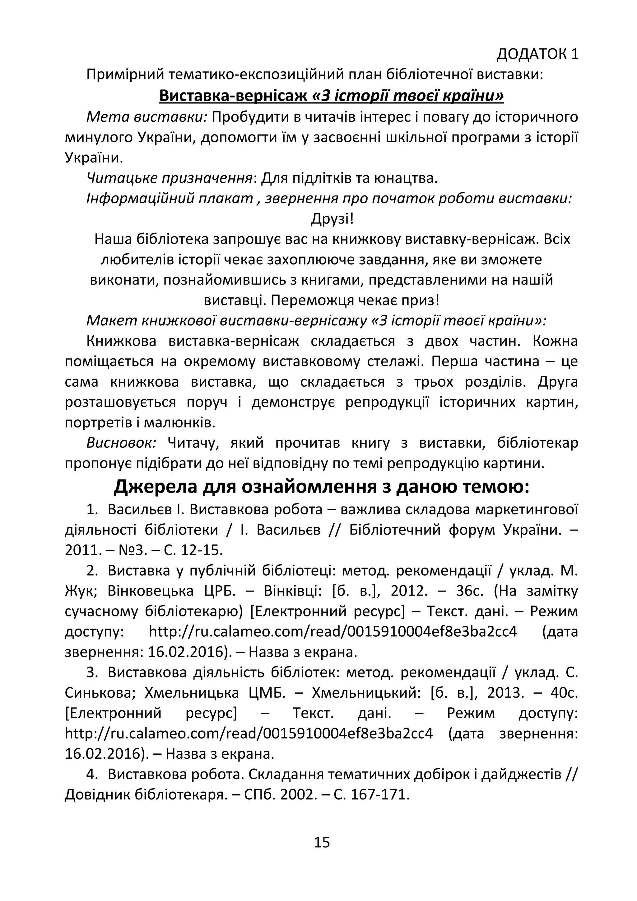 ДОДАТОК 1
Примірний тематико-експозиційний план бібліотечної виставки:
Виставка-вернісаж «З історії твоєї країни»
Мета виставки: Пробудити в читачів інтерес і повагу до історичного
минулого України, допомогти їм у засвоєнні шкільної програми з історії
України.
Читацьке призначення: Для підлітків та юнацтва.
Інформаційний плакат , звернення про початок роботи виставки:
Друзі!
Наша бібліотека запрошує вас на книжкову виставку-вернісаж. Всіх
любителів історії чекає захоплююче завдання, яке ви зможете
виконати, познайомившись з книгами, представленими на нашій
виставці. Переможця чекає приз!
Макет книжкової виставки-вернісажу «З історії твоєї країни»:
Книжкова виставка-вернісаж складається з двох частин. Кожна
поміщається на окремому виставковому стелажі. Перша частина – це
сама книжкова виставка, що складається з трьох розділів. Друга
розташовується поруч і демонструє репродукції історичних картин,
портретів і малюнків.
Висновок: Читачу, який прочитав книгу з виставки, бібліотекар
пропонує підібрати до неї відповідну по темі репродукцію картини.
Джерела для ознайомлення з даною темою:
1. Васильєв І. Виставкова робота – важлива складова маркетингової
діяльності бібліотеки / І. Васильєв // Бібліотечний форум України. –
2011. – №3. – С. 12-15.
2. Виставка у публічній бібліотеці: метод. рекомендації / уклад. М.
Жук; Вінковецька ЦРБ. – Вінківці: [б. в.], 2012. – 36с. (На замітку
сучасному бібліотекарю) [Електронний ресурс] – Текст. дані. – Режим
доступу: http://ru.calameo.com/read/0015910004ef8e3ba2cc4 (дата
звернення: 16.02.2016). – Назва з екрана.
3. Виставкова діяльність бібліотек: метод. рекомендації / уклад. С.
Синькова; Хмельницька ЦМБ. – Хмельницький: [б. в.], 2013. – 40с.
[Електронний ресурс] – Текст. дані. – Режим доступу:
http://ru.calameo.com/read/0015910004ef8e3ba2cc4 (дата звернення:
16.02.2016). – Назва з екрана.
4. Виставкова робота. Складання тематичних добірок і дайджестів //
Довідник бібліотекаря. – СПб. 2002. – С. 167-171.
15
 