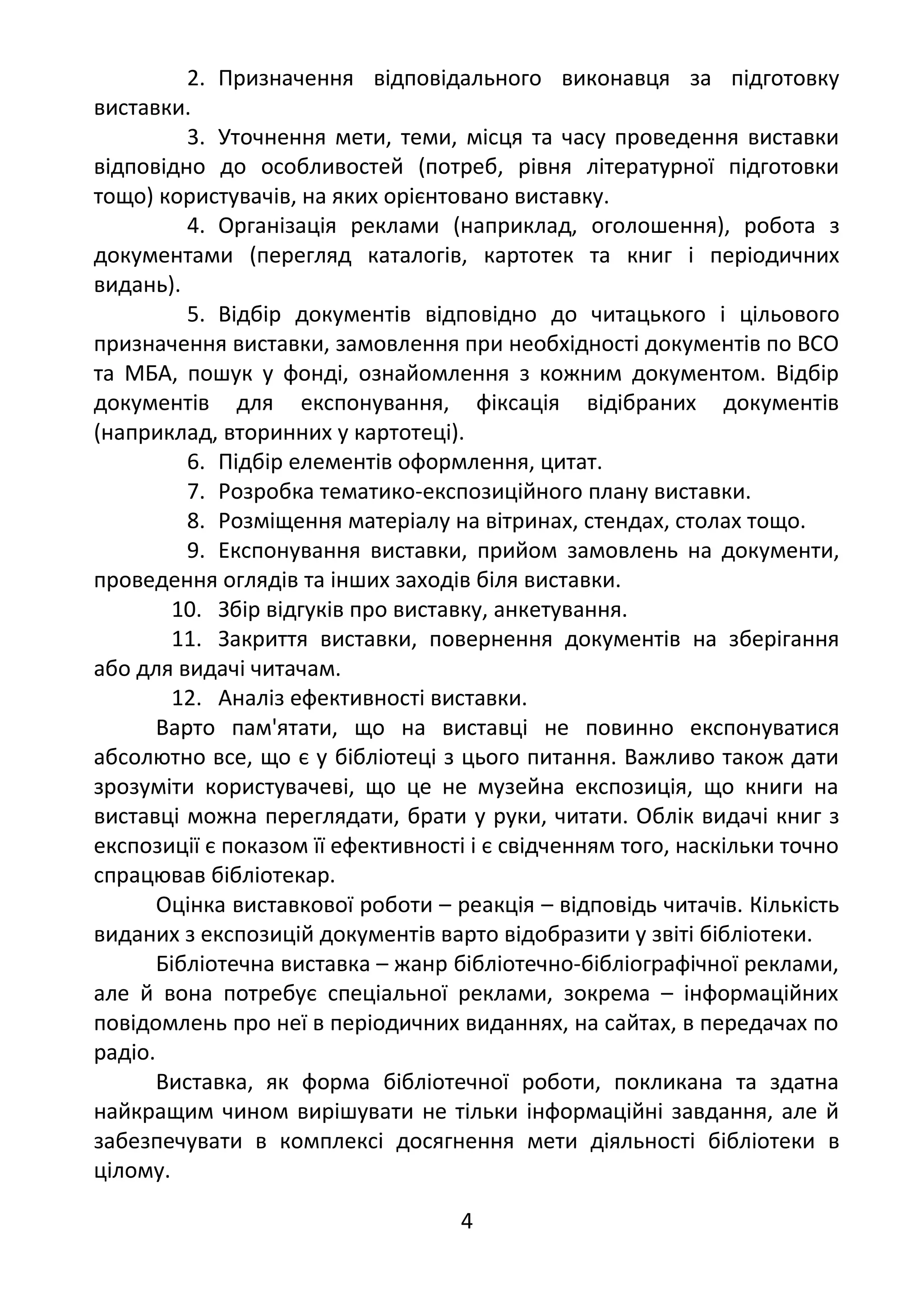 2. Призначення відповідального виконавця за підготовку
виставки.
3. Уточнення мети, теми, місця та часу проведення виставки
відповідно до особливостей (потреб, рівня літературної підготовки
тощо) користувачів, на яких орієнтовано виставку.
4. Організація реклами (наприклад, оголошення), робота з
документами (перегляд каталогів, картотек та книг і періодичних
видань).
5. Відбір документів відповідно до читацького і цільового
призначення виставки, замовлення при необхідності документів по ВСО
та МБА, пошук у фонді, ознайомлення з кожним документом. Відбір
документів для експонування, фіксація відібраних документів
(наприклад, вторинних у картотеці).
6. Підбір елементів оформлення, цитат.
7. Розробка тематико-експозиційного плану виставки.
8. Розміщення матеріалу на вітринах, стендах, столах тощо.
9. Експонування виставки, прийом замовлень на документи,
проведення оглядів та інших заходів біля виставки.
10. Збір відгуків про виставку, анкетування.
11. Закриття виставки, повернення документів на зберігання
або для видачі читачам.
12. Аналіз ефективності виставки.
Варто пам'ятати, що на виставці не повинно експонуватися
абсолютно все, що є у бібліотеці з цього питання. Важливо також дати
зрозуміти користувачеві, що це не музейна експозиція, що книги на
виставці можна переглядати, брати у руки, читати. Облік видачі книг з
експозиції є показом її ефективності і є свідченням того, наскільки точно
спрацював бібліотекар.
Оцінка виставкової роботи – реакція – відповідь читачів. Кількість
виданих з експозицій документів варто відобразити у звіті бібліотеки.
Бібліотечна виставка – жанр бібліотечно-бібліографічної реклами,
але й вона потребує спеціальної реклами, зокрема – інформаційних
повідомлень про неї в періодичних виданнях, на сайтах, в передачах по
радіо.
Виставка, як форма бібліотечної роботи, покликана та здатна
найкращим чином вирішувати не тільки інформаційні завдання, але й
забезпечувати в комплексі досягнення мети діяльності бібліотеки в
цілому.
4
 