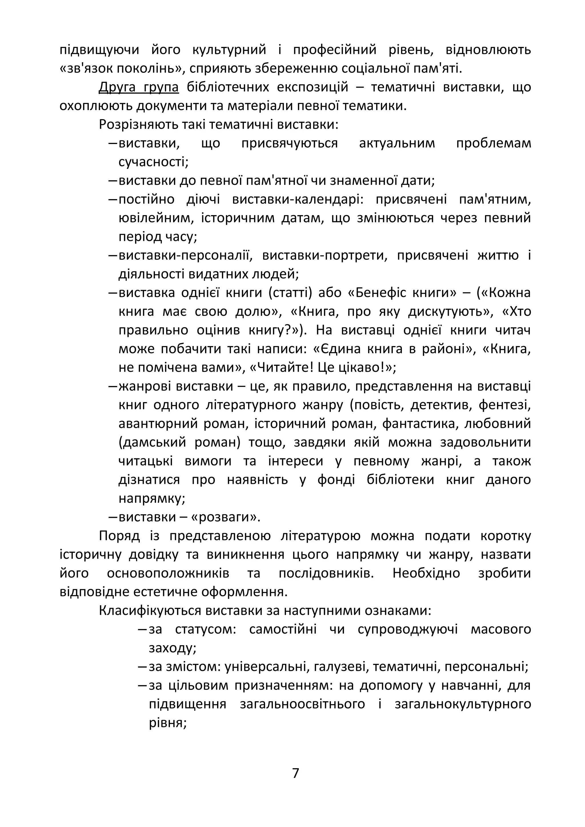 підвищуючи його культурний і професійний рівень, відновлюють
«зв'язок поколінь», сприяють збереженню соціальної пам'яті.
Друга група бібліотечних експозицій – тематичні виставки, що
охоплюють документи та матеріали певної тематики.
Розрізняють такі тематичні виставки:
‒виставки, що присвячуються актуальним проблемам
сучасності;
‒виставки до певної пам'ятної чи знаменної дати;
‒постійно діючі виставки-календарі: присвячені пам'ятним,
ювілейним, історичним датам, що змінюються через певний
період часу;
‒виставки-персоналії, виставки-портрети, присвячені життю і
діяльності видатних людей;
‒виставка однієї книги (статті) або «Бенефіс книги» – («Кожна
книга має свою долю», «Книга, про яку дискутують», «Хто
правильно оцінив книгу?»). На виставці однієї книги читач
може побачити такі написи: «Єдина книга в районі», «Книга,
не помічена вами», «Читайте! Це цікаво!»;
‒жанрові виставки – це, як правило, представлення на виставці
книг одного літературного жанру (повість, детектив, фентезі,
авантюрний роман, історичний роман, фантастика, любовний
(дамський роман) тощо, завдяки якій можна задовольнити
читацькі вимоги та інтереси у певному жанрі, а також
дізнатися про наявність у фонді бібліотеки книг даного
напрямку;
‒виставки – «розваги».
Поряд із представленою літературою можна подати коротку
історичну довідку та виникнення цього напрямку чи жанру, назвати
його основоположників та послідовників. Необхідно зробити
відповідне естетичне оформлення.
Класифікуються виставки за наступними ознаками:
‒за статусом: самостійні чи супроводжуючі масового
заходу;
‒за змістом: універсальні, галузеві, тематичні, персональні;
‒за цільовим призначенням: на допомогу у навчанні, для
підвищення загальноосвітнього і загальнокультурного
рівня;
7
 