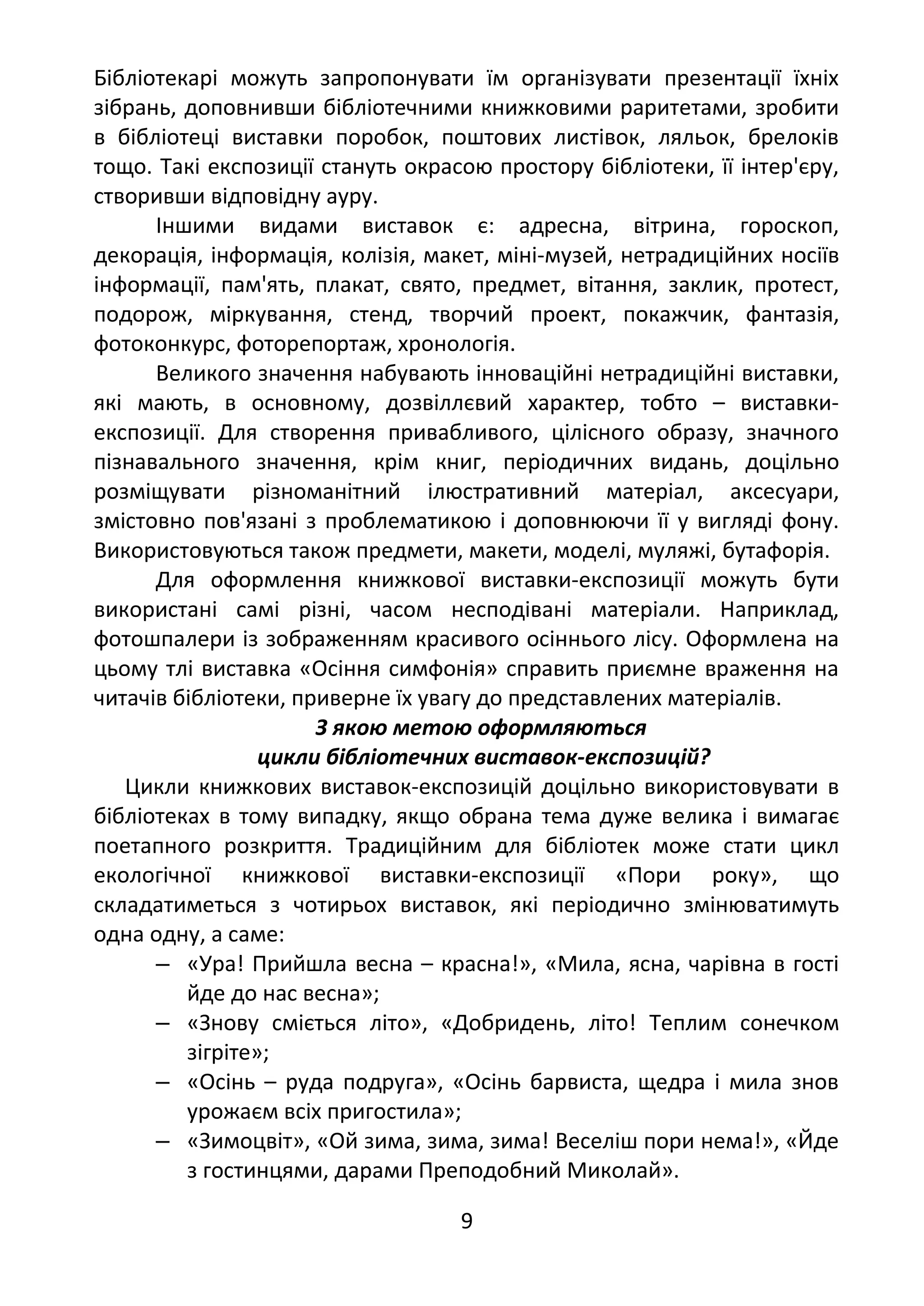 Бібліотекарі можуть запропонувати їм організувати презентації їхніх
зібрань, доповнивши бібліотечними книжковими раритетами, зробити
в бібліотеці виставки поробок, поштових листівок, ляльок, брелоків
тощо. Такі експозиції стануть окрасою простору бібліотеки, її інтер'єру,
створивши відповідну ауру.
Іншими видами виставок є: адресна, вітрина, гороскоп,
декорація, інформація, колізія, макет, міні-музей, нетрадиційних носіїв
інформації, пам'ять, плакат, свято, предмет, вітання, заклик, протест,
подорож, міркування, стенд, творчий проект, покажчик, фантазія,
фотоконкурс, фоторепортаж, хронологія.
Великого значення набувають інноваційні нетрадиційні виставки,
які мають, в основному, дозвіллєвий характер, тобто – виставки-
експозиції. Для створення привабливого, цілісного образу, значного
пізнавального значення, крім книг, періодичних видань, доцільно
розміщувати різноманітний ілюстративний матеріал, аксесуари,
змістовно пов'язані з проблематикою і доповнюючи її у вигляді фону.
Використовуються також предмети, макети, моделі, муляжі, бутафорія.
Для оформлення книжкової виставки-експозиції можуть бути
використані самі різні, часом несподівані матеріали. Наприклад,
фотошпалери із зображенням красивого осіннього лісу. Оформлена на
цьому тлі виставка «Осіння симфонія» справить приємне враження на
читачів бібліотеки, приверне їх увагу до представлених матеріалів.
З якою метою оформляються
цикли бібліотечних виставок-експозицій?
Цикли книжкових виставок-експозицій доцільно використовувати в
бібліотеках в тому випадку, якщо обрана тема дуже велика і вимагає
поетапного розкриття. Традиційним для бібліотек може стати цикл
екологічної книжкової виставки-експозиції «Пори року», що
складатиметься з чотирьох виставок, які періодично змінюватимуть
одна одну, а саме:
‒ «Ура! Прийшла весна – красна!», «Мила, ясна, чарівна в гості
йде до нас весна»;
‒ «Знову сміється літо», «Добридень, літо! Теплим сонечком
зігріте»;
‒ «Осінь – руда подруга», «Осінь барвиста, щедра і мила знов
урожаєм всіх пригостила»;
‒ «Зимоцвіт», «Ой зима, зима, зима! Веселіш пори нема!», «Йде
з гостинцями, дарами Преподобний Миколай».
9
 
