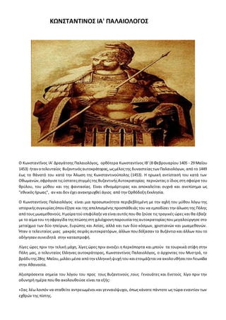 ΚΩΝΣΤΑΝΤΙΝΟΣ ΙΑ' ΠΑΛΑΙΟΛΟΓΟΣ
Ο Κωνσταντῖνος ΙΑ' Δραγάτσης Παλαιολόγος, ορθότερα Κωνσταντίνος ΙΒ' (8 Φεβρουαρίου 1405 - 29 Μαΐου
1453) ήτανοτελευταίος Βυζαντινόςαυτοκράτορας,ωςμέλοςτης δυναστείαςτων Παλαιολόγων, από το 1449
έως το θάνατό του κατά την Άλωση της Κωνσταντινούπολης (1453). Η ηρωική αντίστασή του κατά των
Οθωμανών,σφράγισετιςύστατεςστιγμέςτης ΒυζαντινήςΑυτοκρατορίας περνώντας ο ίδιος στη σφαίρα του
θρύλου, του μύθου και της φαντασίας. Είναι εθνομάρτυρας και αποκαλείται συχνά και ανεπίσημα ως
"εθνικός ήρωας", αν και δεν έχει ανακηρυχθεί άγιος από την Ορθόδοξη Εκκλησία.
Ο Κωνσταντίνος Παλαιολόγος είναι μια προσωπικότητα περιβεβλημένη με την αχλή του μύθου λόγω της
ιστορικήςσυγκυρίαςόπουέζησε και της απελπισμένης προσπάθειάς του να εμποδίσει την άλωση της Πόλης
απότους μωαμεθανούς.Ημοίρα τού επιφύλαξενα είναιαυτός που θα ζούσε τις τραγικές ώρες και θα έβαζε
με το αίμα του τησφραγίδα τηςπτώσηςστη χιλιόχρονηπαρουσία τηςαυτοκρατορίαςπουμεγαλούργησε στο
μεταίχμιο των δύο ηπείρων, Ευρώπης και Ασίας, αλλά και των δύο κόσμων, χριστιανών και μωαμεθανών.
Ήταν ο τελευταίος μιας μακράς σειράς αυτοκρατόρων, άλλων που δόξασαν το Βυζάντιο και άλλων που το
οδήγησαν συνειδητά στην καταστροφή.
Λίγες ώρες πριν την τελική μάχη, λίγες ώρες πριν ανοιξει η Κερκόπορτα και μπούν τα τουρκικά στίφη στην
Πόλη μας, ο τελευταίος Ελληνας αυτοκράτορας, Κωνσταντίνος Παλαιολόγος, ο άρχοντας του Μυστρά, το
βράδυτης28ης Μαΐου,μιλάειμέσα απότηνελληνικήψυχή του καιετοιμάζεταινα ακολουθήσειτον Λεωνίδα
στην Αθανασία.
Αξιοπρόσεκτα σημεία του λόγου του προς τους Βυζαντινούς ,τους Γενουάτες και Ενετούς λίγο πριν την
οδυνηρή ημέρα που θα ακολουθούσε είναι τα εξής:
«Σας λέω λοιπόν να σταθείτε αντρειωμένοι και γενναιόψυχοι, όπως κάνατε πάντοτε ως τώρα εναντίον των
εχθρών της πίστης.
 