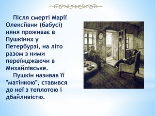 Після смерті Марії
Олексіївни (бабусі)
няня проживає в
Пушкіних у
Петербурзі, на літо
разом з ними
переїжджаючи в
Михайлівське.
Пушкін називав її
"матінкою", ставився
до неї з теплотою і
дбайливістю.
 