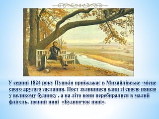 У серпні 1824 року Пушкін приїжджає в Михайлівське -місце
свого другого заслання. Поет залишився один зі своєю нянею
у великому будинку , а на літо вони перебиралися в малий
флігель, званий нині «Будиночок няні».
 