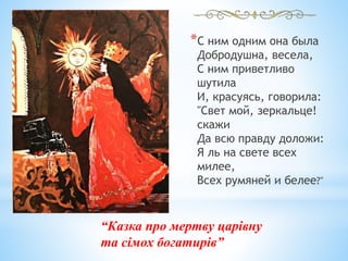 *С ним одним она была
Добродушна, весела,
С ним приветливо
шутила
И, красуясь, говорила:
"Свет мой, зеркальце!
скажи
Да всю правду доложи:
Я ль на свете всех
милее,
Всех румяней и белее?"
“Казка про мертву царівну
та сімох богатирів”
 