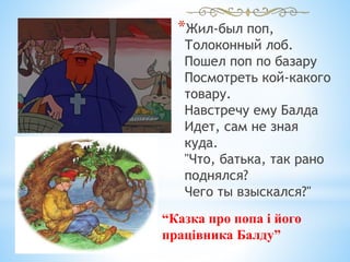 *Жил-был поп,
Толоконный лоб.
Пошел поп по базару
Посмотреть кой-какого
товару.
Навстречу ему Балда
Идет, сам не зная
куда.
"Что, батька, так рано
поднялся?
Чего ты взыскался?"
“Казка про попа і його
працівника Балду”
 