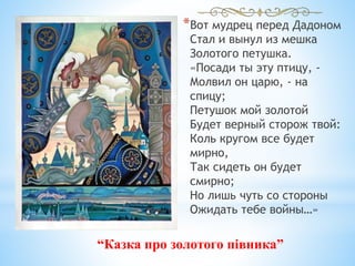 *Вот мудрец перед Дадоном
Стал и вынул из мешка
Золотого петушка.
«Посади ты эту птицу, -
Молвил он царю, - на
спицу;
Петушок мой золотой
Будет верный сторож твой:
Коль кругом все будет
мирно,
Так сидеть он будет
смирно;
Но лишь чуть со стороны
Ожидать тебе войны…»
“Казка про золотого півника”
 