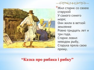 *Жил старик со своею
старухой
У самого синего
моря;
Они жили в ветхой
землянке
Ровно тридцать лет и
три года.
Старик ловил
неводом рыбу,
Старуха пряла свою
пряжу.
“Казка про рибака і рибку”
 